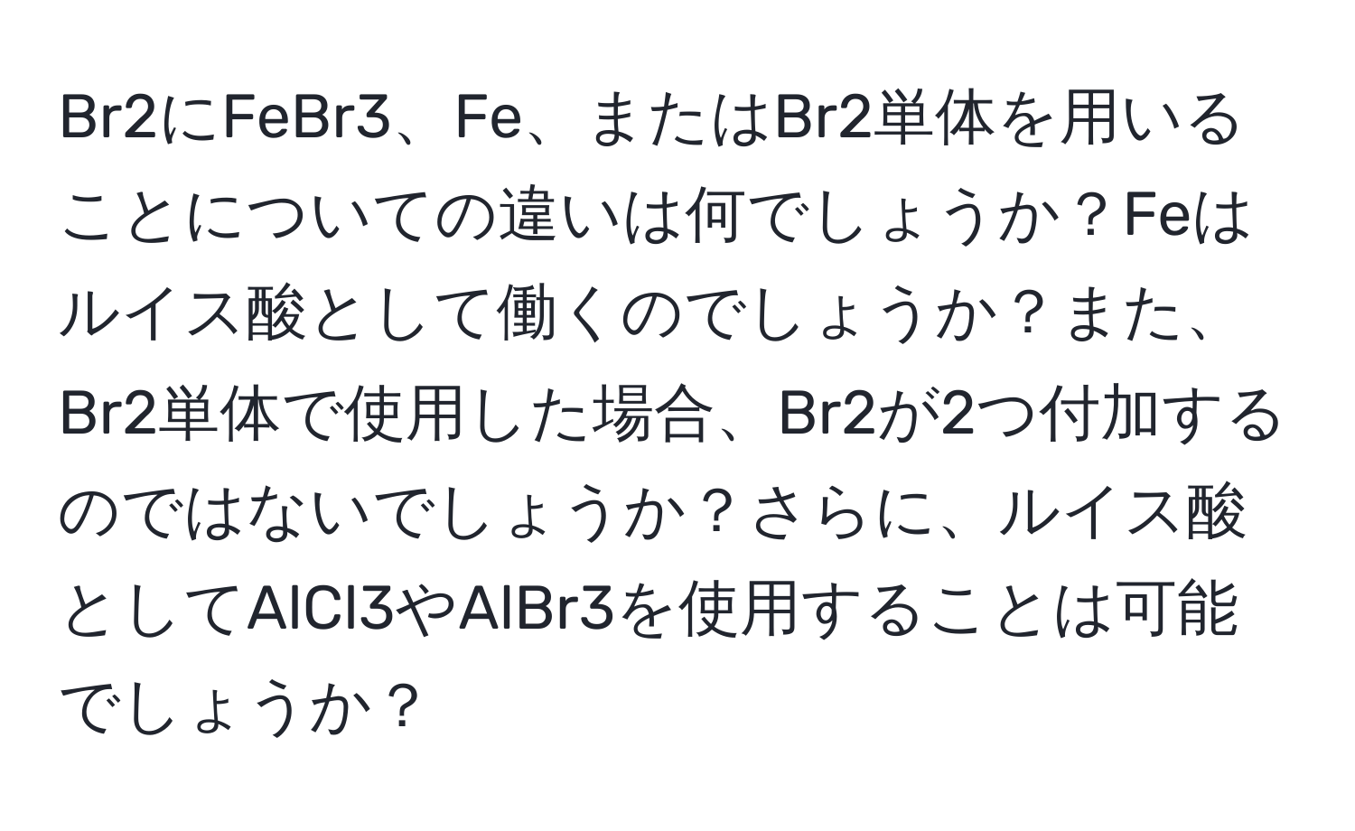 Br2にFeBr3、Fe、またはBr2単体を用いることについての違いは何でしょうか？Feはルイス酸として働くのでしょうか？また、Br2単体で使用した場合、Br2が2つ付加するのではないでしょうか？さらに、ルイス酸としてAlCl3やAlBr3を使用することは可能でしょうか？