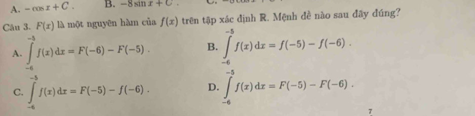 A. -cos x+C. B. -8sin x+c. 
Câu 3. F(x)la 1 một nguyên hàm của f(x) trên tập xác định R. Mệnh đề nào sau đãy đúng?
A. ∈tlimits _(-6)^(-5)f(x)dx=F(-6)-F(-5).
B. ∈tlimits _(-6)^(-5)f(x)dx=f(-5)-f(-6).
C. ∈tlimits _(-6)^(-5)f(x)dx=F(-5)-f(-6). ∈tlimits _(-6)^(-5)f(x)dx=F(-5)-F(-6). 
D.
7