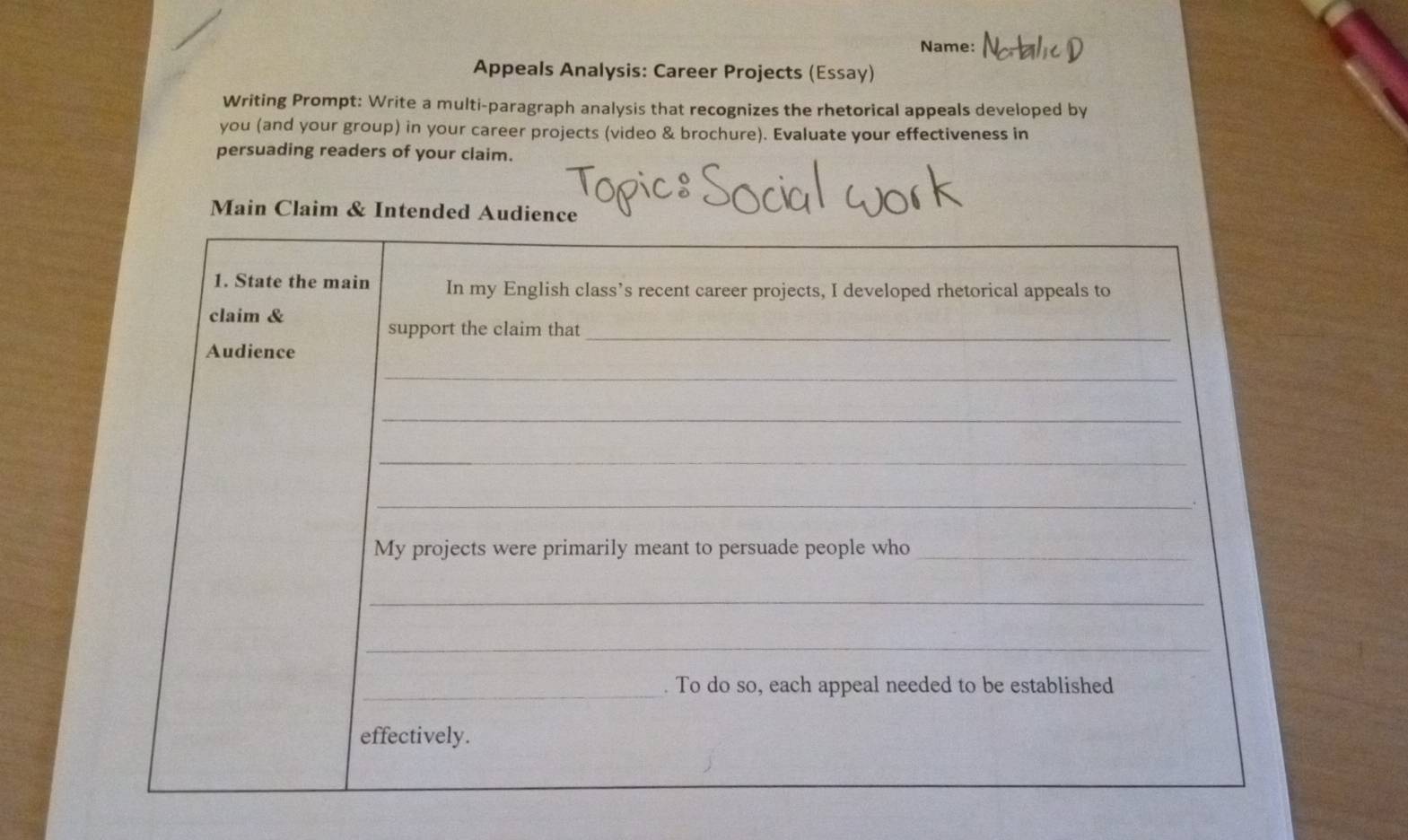 Name: 
Appeals Analysis: Career Projects (Essay) 
Writing Prompt: Write a multi-paragraph analysis that recognizes the rhetorical appeals developed by 
you (and your group) in your career projects (video & brochure). Evaluate your effectiveness in 
persuading readers of your claim. 
Main Claim & Intended Audien