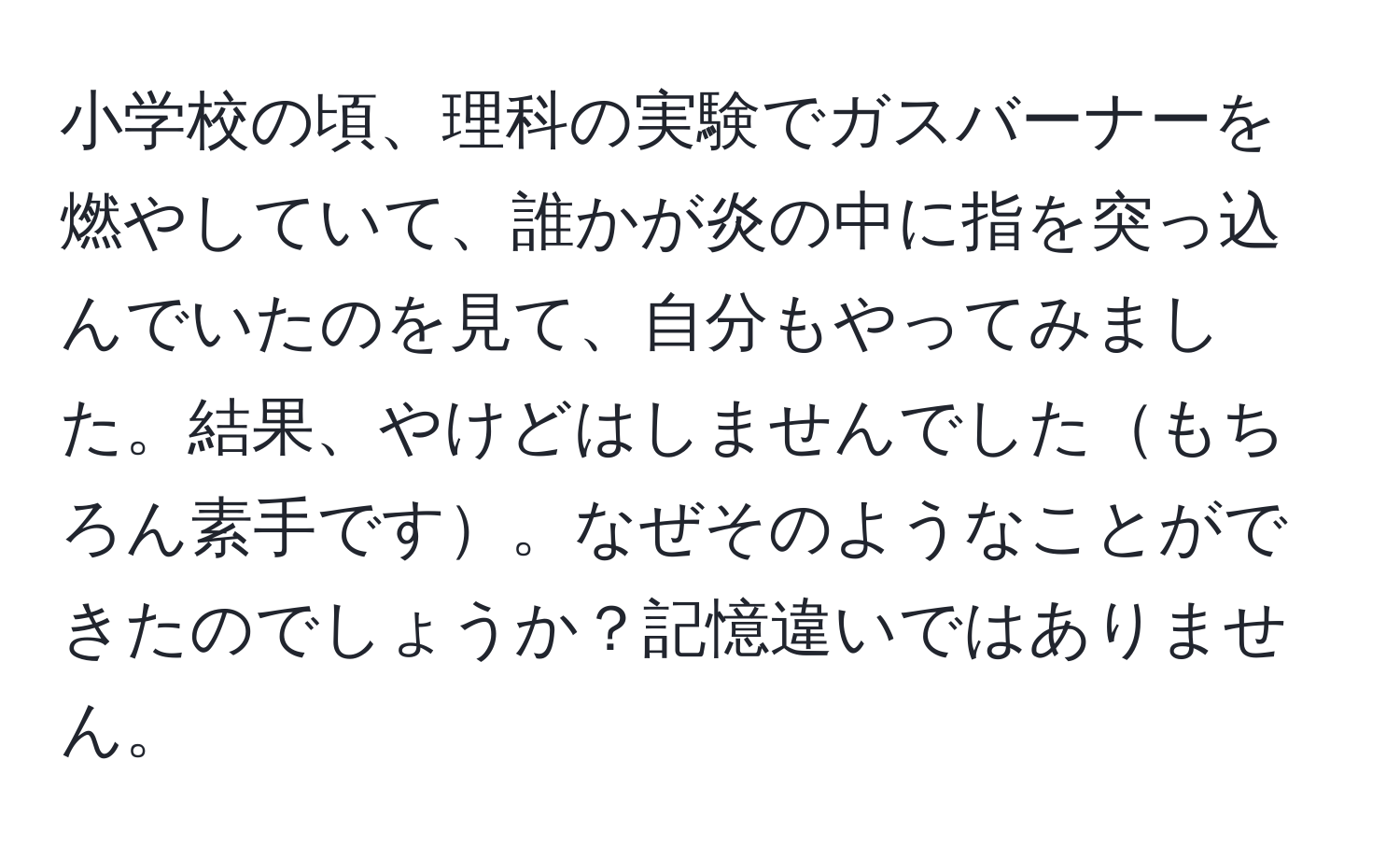 小学校の頃、理科の実験でガスバーナーを燃やしていて、誰かが炎の中に指を突っ込んでいたのを見て、自分もやってみました。結果、やけどはしませんでしたもちろん素手です。なぜそのようなことができたのでしょうか？記憶違いではありません。