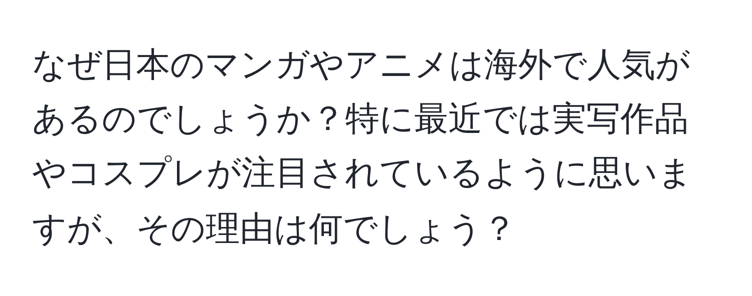 なぜ日本のマンガやアニメは海外で人気があるのでしょうか？特に最近では実写作品やコスプレが注目されているように思いますが、その理由は何でしょう？