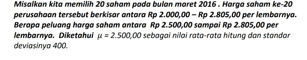 Misalkan kita memilih 20 saham pada bulan maret 2016. Harga saham ke -20
perusahaan tersebut berkisar antara Rp 2.000,00 - Rp 2.805,00 per lembarnya. 
Berapa peluang harga saham antara Rp 2.500,00 sampai Rp 2.805,00 per 
lembarnya. Diketahui mu =2.500,00 sebagai nilai rata-rata hitung dan standar 
deviasinya 400.