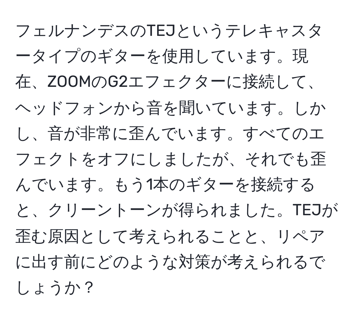 フェルナンデスのTEJというテレキャスタータイプのギターを使用しています。現在、ZOOMのG2エフェクターに接続して、ヘッドフォンから音を聞いています。しかし、音が非常に歪んでいます。すべてのエフェクトをオフにしましたが、それでも歪んでいます。もう1本のギターを接続すると、クリーントーンが得られました。TEJが歪む原因として考えられることと、リペアに出す前にどのような対策が考えられるでしょうか？