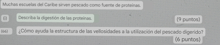 Muchas escuelas del Caribe sirven pescado como fuente de proteínas. 
(i) Describa la digestión de las proteínas. (9 puntos) 
(66) ¿Cómo ayuda la estructura de las vellosidades a la utilización del pescado digerido? 
(6 puntos)