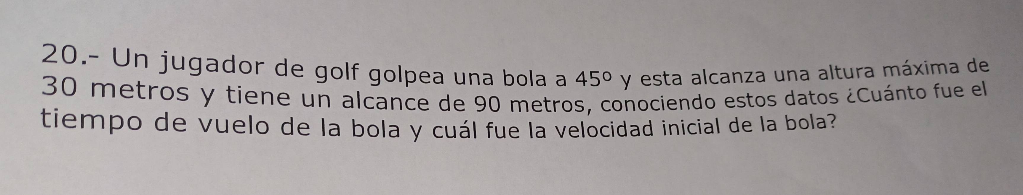 20.- Un jugador de golf golpea una bola a 45° y esta alcanza una altura máxima de
30 metros y tiene un alcance de 90 metros, conociendo estos datos ¿Cuánto fue el 
tiempo de vuelo de la bola y cuál fue la velocidad inicial de la bola?