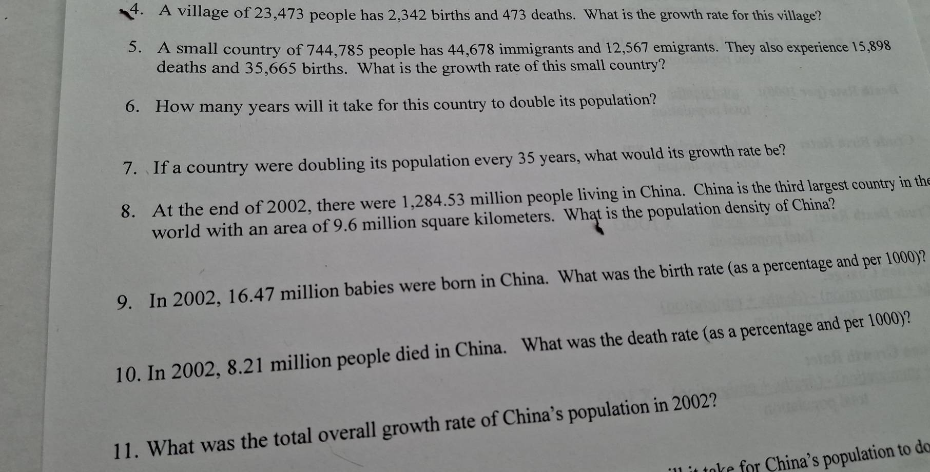 A village of 23,473 people has 2,342 births and 473 deaths. What is the growth rate for this village? 
5. A small country of 744,785 people has 44,678 immigrants and 12,567 emigrants. They also experience 15,898
deaths and 35,665 births. What is the growth rate of this small country? 
6. How many years will it take for this country to double its population? 
7. If a country were doubling its population every 35 years, what would its growth rate be? 
8. At the end of 2002, there were 1,284.53 million people living in China. China is the third largest country in the 
world with an area of 9.6 million square kilometers. What is the population density of China? 
9. In 2002, 16.47 million babies were born in China. What was the birth rate (as a percentage and per 1000)? 
10. In 2002, 8.21 million people died in China. What was the death rate (as a percentage and per 1000)? 
11. What was the total overall growth rate of China’s population in 2002? 
take for China's population to do