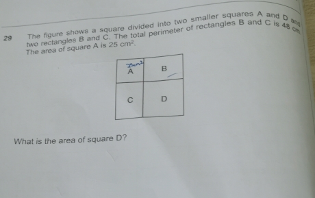 The figure shows a square divided into two smaller squares A and D a*s
two rectangles B and C The total perimeter of rectangles B and C is 48 cm
The area of square A is 25 cm^2
What is the area of square D?