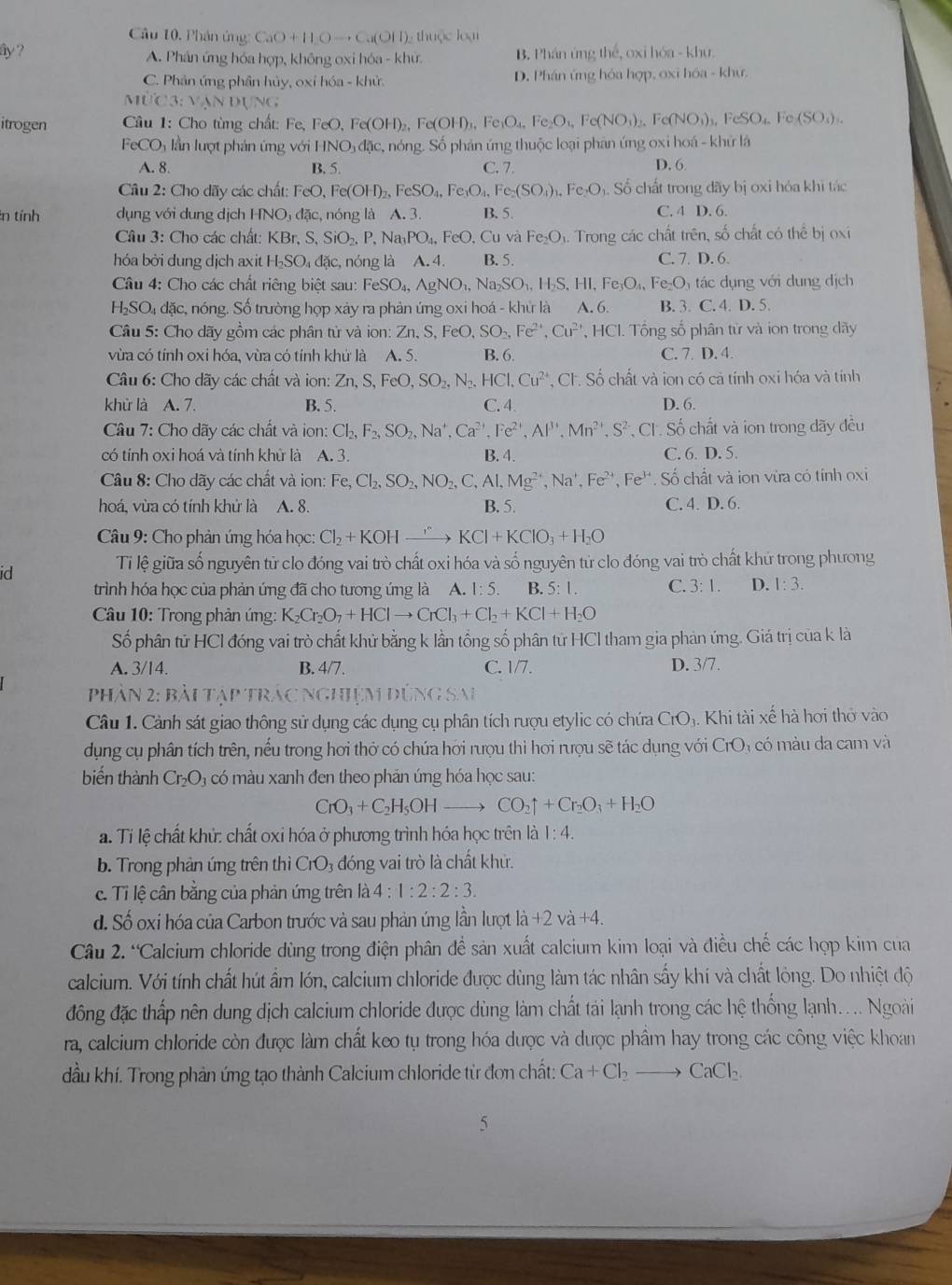 Câu 10, Phân ứng CaO+11Oto Ca(O11) : thuộc loại
ây ? B. Phán ứng thể, oxi hóa - khu
A. Phán ứng hóa hợp, không oxi hóa - khư
C. Phản ứng phần hủy, oxỉ hóa - khử. D. Phán ủng hóa hợp, oxi hóa - khư.
MùC3: vạn dụng
itrogen  Câu 1: Cho tùng chất: Fe, I FeO,Fe(OH)_2,Fe(OH)_3,Fe_1O_4,Fe_2O_4,Fe(NO_3)_2,Fe(NO_3)_3, FeSO_4.Fe(SO_3).
FeCO₃ lần lượt phản ứng với HNO_3dac. c, nóng. Số phán ứng thuộc loại phản ứng oxi hoá - khử lá
A. 8. B. 5. C. 7. D. 6
Câu 2: Cho dãy các chất: F FeO,Fe(OH)_2,FeSO_4,Fe_3O_4, Fe_2(SO_4)_3,Fe_2O. Số chất trong đãy bị oxi hóa khi tác
:n tính dụng với dung dịch HNO_3 dặc, nóng là A. 3. B. 5. C. 4 D. 6.
Câu 3: Cho các chất: KBr,S,SiO_2,P,Na_3PO_4,FeO.Cu và Fe_2O_1 4. Trong các chất trên, số chất có thể bị oxi
hóa bởi dung dịch axit H_2SO_4d ặc, nóng là A. 4. B. 5. C. 7. D. 6.
Câu 4: Cho các chất riêng biệt sau: FeSO_4,AgNO_1,Na_2SO_1,H_2S,HI,Fe_3O_4, Fe_2O_3 tác dụng với dung dịch
H_2SO_4 đặc, nóng. Số trường họp xảy ra phản ứng oxi hoá - khứ là A. 6. B. 3.C.4.D.
Câu 5: Cho dãy gồm các phân tử và ion: Zn,S,FeO,SO_2,Fe^(2+),Cu^(2+) , HCl. Tổng số phân từ và ion trong dãy
vừa có tính oxi hóa, vừa có tính khử là A. 5. B. 6. C. 7. D. 4
Câu 6: Cho dãy các chất và ion: Zn,S,FeO,SO_2,N_2,HCl,Cu^(2+) , Cl. Số chất và ion có cả tính oxi hóa và tính
khử là A. 7. B. 5. C. 4. D. 6.
Câu 7: Cho dãy các chất và ion: Cl_2,F_2,SO_2,Na^+,Ca^(2+),Fe^(2+),Al^(3+),Mn^(2+),S^(2-) , CI . Số chất và ion trong đãy đều
có tính oxi hoá và tính khử là A. 3. B. 4. C. 6. D. 5.
Câu 8: Cho dãy các chất và ion: Fe,Cl_2,SO_2,NO_2,C,Al,Mg^(2+),Na^+,Fe^(2+),Fe^(3+). Số chất và ion vừa có tính oxi
hoá. vừa có tính khử là A. 8. B. 5. C. 4. D. 6.
Câu 9: Cho phản ứng hóa học: Cl_2+KOHxrightarrow rKCl+KClO_3+H_2O
id
Tỉ lệ giữa số nguyên tử clo đóng vai trò chất oxi hóa và số nguyên tử clo đóng vai trò chất khử trong phương
trình hóa học của phản ứng đã cho tương ứng là A. 1:5. B. 5:1. C. 3:1. D. 1:3.
* Câu 10: Trong phản úng: K_2Cr_2O_7+HClto CrCl_3+Cl_2+KCl+H_2O
Số phân tử HCl đóng vai trò chất khử bằng k lần tổng số phân tử HCl tham gia phản ứng. Giá trị của k là
A. 3/14. B. 4/7. C. 1/7. D. 3/7.
Phân 2: bài tập trác nghiệm đ DG SA
Câu 1. Cảnh sát giao thông sử dụng các dụng cụ phân tích rượu etylic có chứa CrO_3 3. Khi tài xế hà hơi thờ vào
dụng cụ phân tích trên, nếu trong hơi thở có chứa hơi rượu thì hơi rượu sẽ tác dụng với CrO_3 có màu da cam và
biến thành Cr_2O a có màu xanh đen theo phản úng hóa học sau:
CrO_3+C_2H_5OHto CO_2uparrow +Cr_2O_3+H_2O. Tỉ lệ chất khử: chất oxi hóa ở phương trình hóa học trên vector a 1:4.
b. Trong phản ứng trên thì . C_1O đóng vai trò là chất khử.
c. Tỉ lệ cân bằng của phản ứng trên là 4:1:2:2:3.
d. Số oxi hóa của Carbon trước và sau phản ứng lần lượt li+2vi+4.
Cầu 2. “Calcium chloride dùng trong điện phân đề sản xuất calcium kim loại và điều chế các hợp kim của
calcium. Với tính chất hút ẩm lớn, calcium chloride được dùng làm tác nhân sấy khí và chất lỏng. Do nhiệt độ
đông đặc thấp nên dung dịch calcium chloride được dùng làm chất tái lạnh trong các hệ thống lạnh.... Ngoài
ra, calcium chloride còn được làm chất keo tụ trong hóa được và được phẩm hay trong các công việc khoan
dầu khí. Trong phản ứng tạo thành Calcium chloride từ đơn chất: Ca+Cl_2to CaCl_2.
5