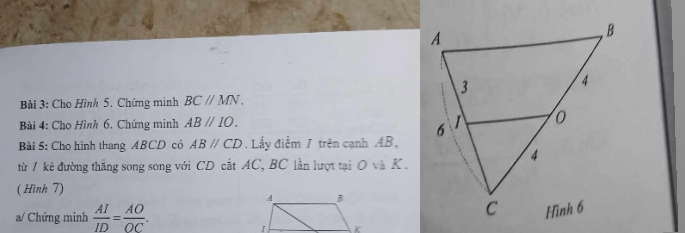 Cho Hình 5. Chứng minh BCparallel MN. 
Bài 4: Cho Hình 6. Chứng minh ABparallel IO. 
Bài 5: Cho hình thang ABCD có ABparallel CD. Lấy điểm / trên cạnh AB, 
từ / kẻ đường thắng song song với CD cắt AC, BC lần lượt tại O và K. 
( Hình 7) 
a/ Chứng minh  AI/ID = AO/OC .