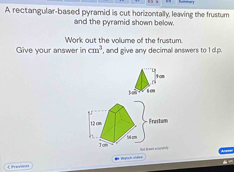 6G × BH Summary 
A rectangular-based pyramid is cut horizontally, leaving the frustum 
and the pyramid shown below. 
Work out the volume of the frustum. 
Give your answer in cm^3 , and give any decimal answers to 1 d.p.
12 cm Frustum
14 cm
7cm
Not drawn accurately 
Answer 
12℃ 
< Previous Watch video