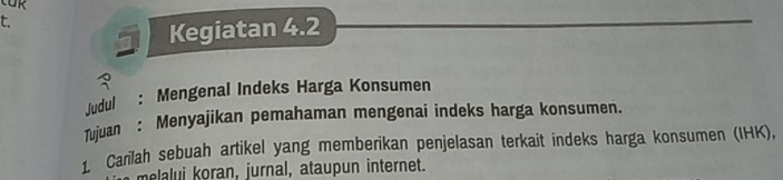 Kegiatan 4.2
3 
Judul : Mengenal Indeks Harga Konsumen 
Tujuan : Menyajikan pemahaman mengenai indeks harga konsumen. 
1. Carilah sebuah artikel yang memberikan penjelasan terkait indeks harga konsumen (IHK), 
melalui koran, jurnal, ataupun internet.