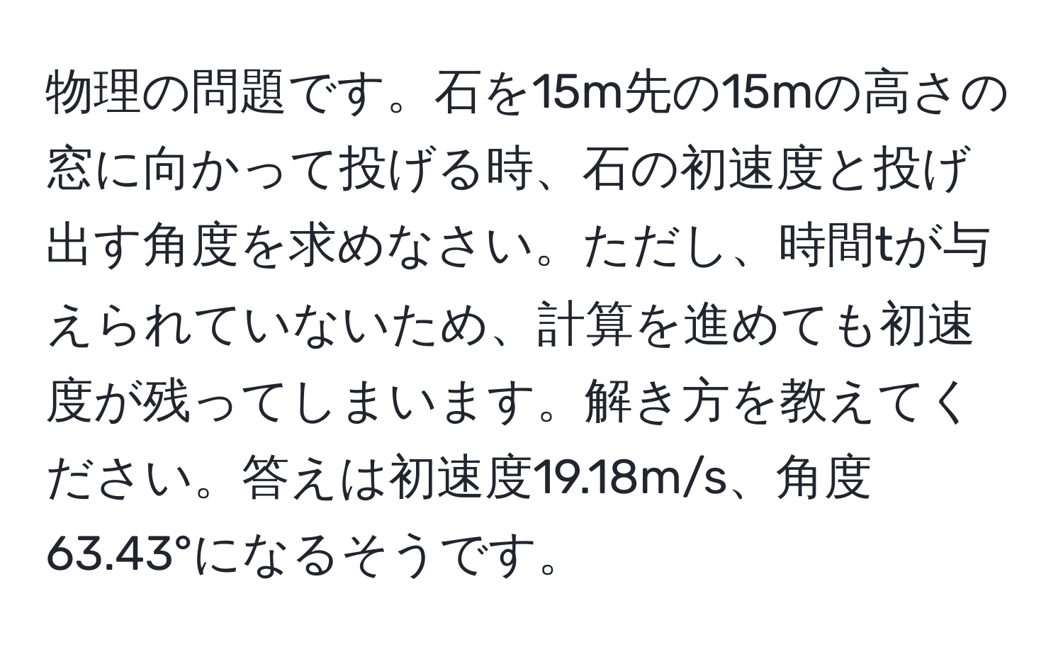 物理の問題です。石を15m先の15mの高さの窓に向かって投げる時、石の初速度と投げ出す角度を求めなさい。ただし、時間tが与えられていないため、計算を進めても初速度が残ってしまいます。解き方を教えてください。答えは初速度19.18m/s、角度63.43°になるそうです。