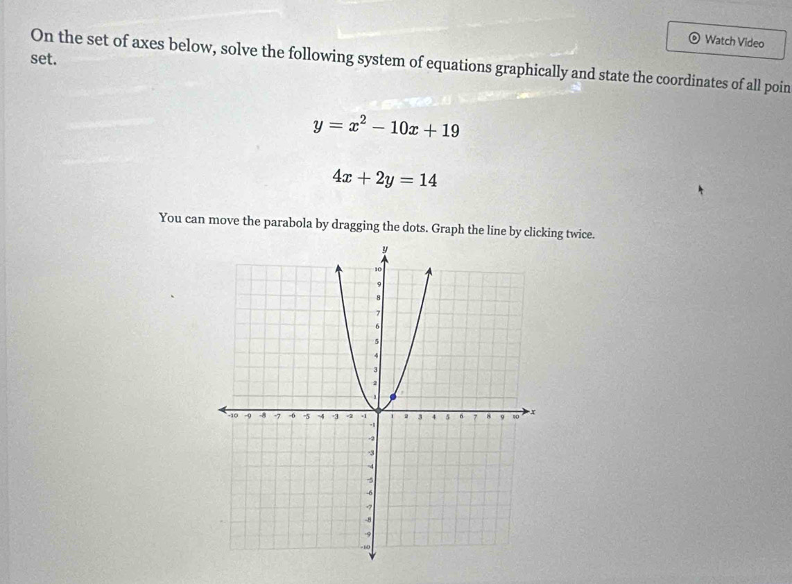 Watch Video
set.
On the set of axes below, solve the following system of equations graphically and state the coordinates of all poin
y=x^2-10x+19
4x+2y=14
You can move the parabola by dragging the dots. Graph the line by clicking twice.