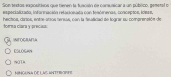 Son textos expositivos que tienen la función de comunicar a un público, general o
especializado, información relacionada con fenómenos, conceptos, ideas,
hechos, datos, entre otros temas, con la finalidad de lograr su comprensión de
forma clara y precisa:
R INFOGRAFIA
ESLOGAN
NOTA
NINGUNA DE LAS ANTERIORES