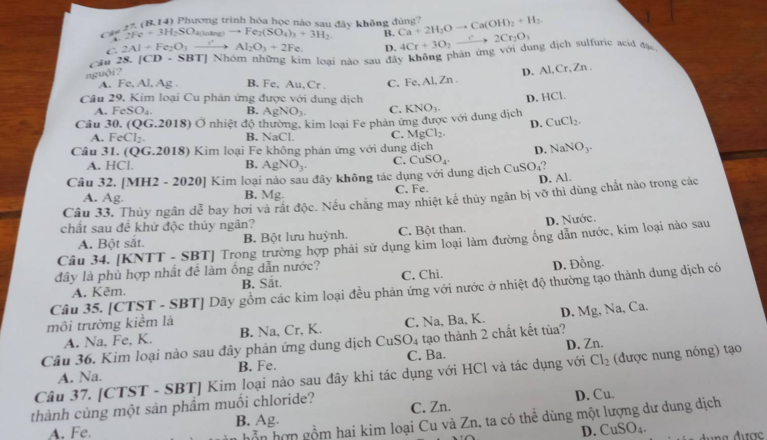 (B.14) Phương trình hóa học nào sau đây không đúng?
Chu 2Fe+3H_2SO_4(l) āng) to Fe_2(SO_4)_3+3H_2. B. Ca+2H_2Oto Ca(OH)_2+H_2.
C. 2Al+Fe_2O_3to Al_2O_3+2Fe. D. 4Cr+3O_2to 2Cr_2O_3
Câu 28.[CD-SBT] Nhóm những kim loại nào sau đây không phản ứng với dụng dịch sulfuric acid đặc.
nguội?
A. Fe, Al, Ag . B. Fe, Au, Cr .
C. Fe, Al, Zn . D. Al,Cr, Zn .
Câu 29. Kim loại Cu phản ứng được với dung dịch D. HCl.
A. FeSO_4. B. AgNO_3.
C. KNO_3.
Câu 30. ( QG.2018) bigcirc Ở nhiệt độ thường, kim loại Fe phản ứng được với dung dịch CuCl_2.
D.
A. FeCl_2. B. NaCl.
C. MgCl_2.
Câu 31. (QG.2018) 0  Kim loại Fe không phản ứng với dung dịch D. NaNO_3.
A. HCl. B. AgNO_3.
C. CuSO_4
Câu 32. [MH2 - 202 01 Kim loại nào sau đây không tác dụng với dung dịch 9 CuSO_4 2
A. Ag. B. Mg. C. Fe. D. Al.
Câu 33. Thủy ngân dễ bay hơi và rất độc. Nếu chẳng may nhiệt kế thủy ngân bị vỡ thì dùng chất nào trong các
chất sau đề khử độc thủy ngân?
A. Bột sắt. B. Bột lưu huỳnh. C. Bột than. D. Nước.
Câu 34. [KNTT - SBT] Trong trường hợp phải sử dụng kim loại làm đường ống dẫn nước, kim loại nào sau
đây là phù hợp nhất để làm ống dẫn nước?
A. Kẽm. C. Chì. D. Đồng.
B. Sắt.
Câu 35. [CTST - SBT] Dãy gồm các kim loại đều phản ứng với nước ở nhiệt độ thường tạo thành dung dịch có
D. Mg, Na, Ca.
môi trường kiểm là
A. Na, Fe, K. B. Na, Cr, K. C. Na, Ba, K.
Câu 36. Kim loại nào sau đây phản ứng dung dịch CuSO_4 tạo thành 2 chất kết tủa?
Cl_2 (được nung nóng) tạo
B. Fe. C. Ba. D. Zn.
Câu 37. [CTST - SBT] Kim loại nào sau đây khi tác dụng với HCl và tác dụng với A. Na.
thành cùng một sản phầm muối chloride?
D. Cu.
B. Ag. C. Zn.
hồn hợp gồm hai kim loại Cu và Zn, ta có thể dùng một lượng dư dung dịch
A. Fe. D. CuSO_4.
g  được