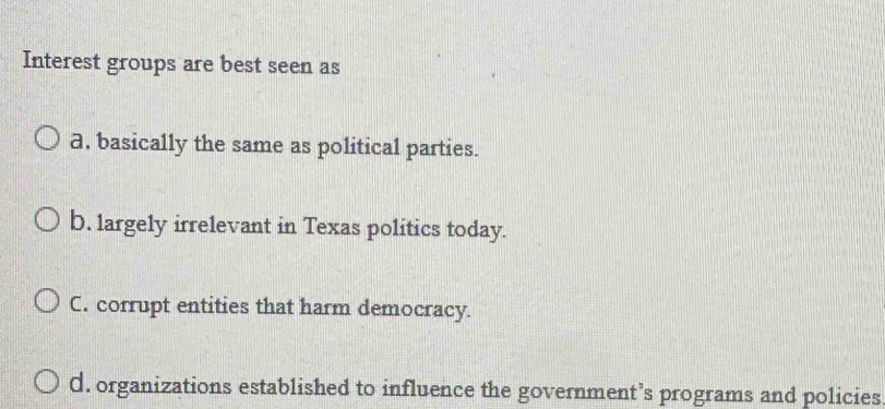 Interest groups are best seen as
a. basically the same as political parties.
b. largely irrelevant in Texas politics today.
C. corrupt entities that harm democracy.
d. organizations established to influence the government’s programs and policies