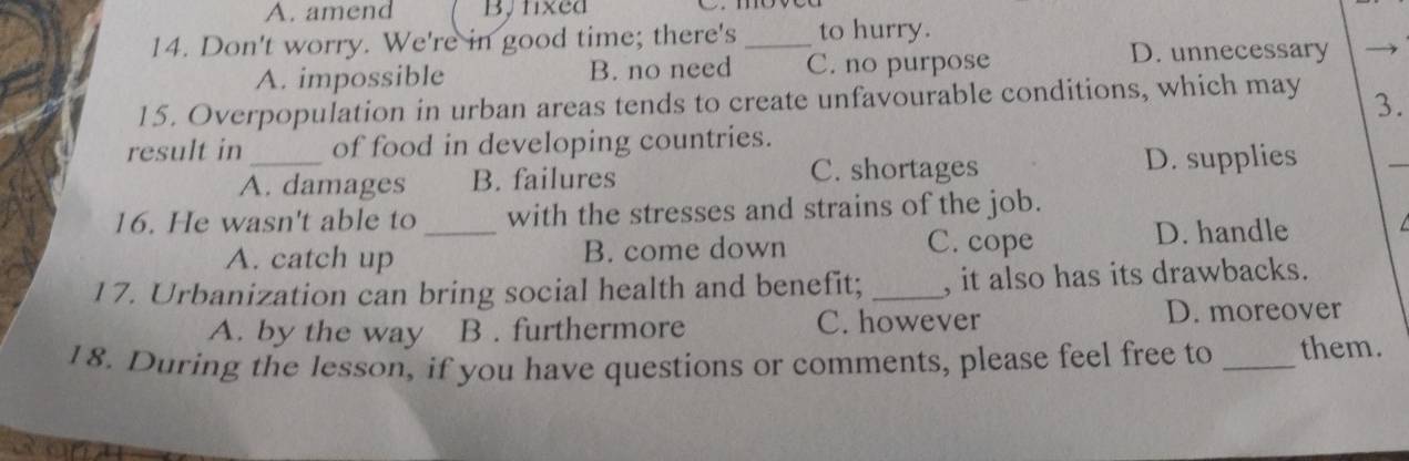 amend By fxed
14. Don't worry. We're in good time; there's_ to hurry.
A. impossible B. no need C. no purpose
D. unnecessary
15. Overpopulation in urban areas tends to create unfavourable conditions, which may
3.
result in_ of food in developing countries.
A. damages B. failures C. shortages D. supplies
_
16. He wasn't able to _with the stresses and strains of the job.
A. catch up B. come down
C. cope D. handle
17. Urbanization can bring social health and benefit; _, it also has its drawbacks.
A. by the way B . furthermore C. however D. moreover
18. During the lesson, if you have questions or comments, please feel free to _them.