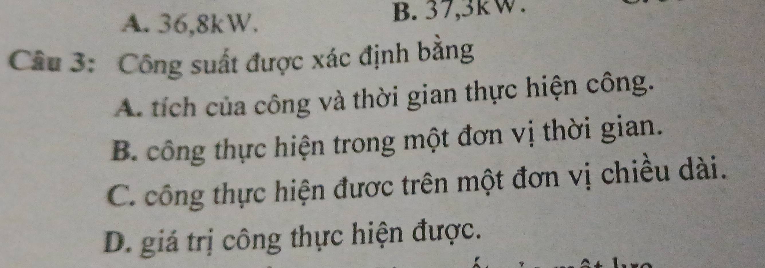 A. 36, 8kW.
B. 37, 3kW.
Câu 3: Công suất được xác định bằng
A. tích của công và thời gian thực hiện công.
B. công thực hiện trong một đơn vị thời gian.
C. công thực hiện được trên một đơn vị chiều dài.
D. giá trị công thực hiện được.