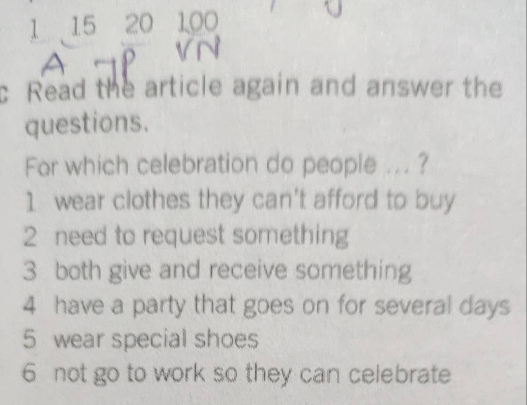 1 15 20 100
c Read the article again and answer the
questions.
For which celebration do people ... ?
1 wear clothes they can't afford to buy
2 need to request something
3 both give and receive something
4 have a party that goes on for several days
5 wear special shoes
6 not go to work so they can celebrate