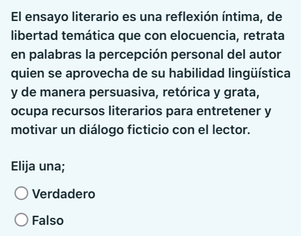 El ensayo literario es una reflexión íntima, de
libertad temática que con elocuencia, retrata
en palabras la percepción personal del autor
quien se aprovecha de su habilidad lingüística
y de manera persuasiva, retórica y grata,
ocupa recursos literarios para entretener y
motivar un diálogo ficticio con el lector.
Elija una;
Verdadero
Falso