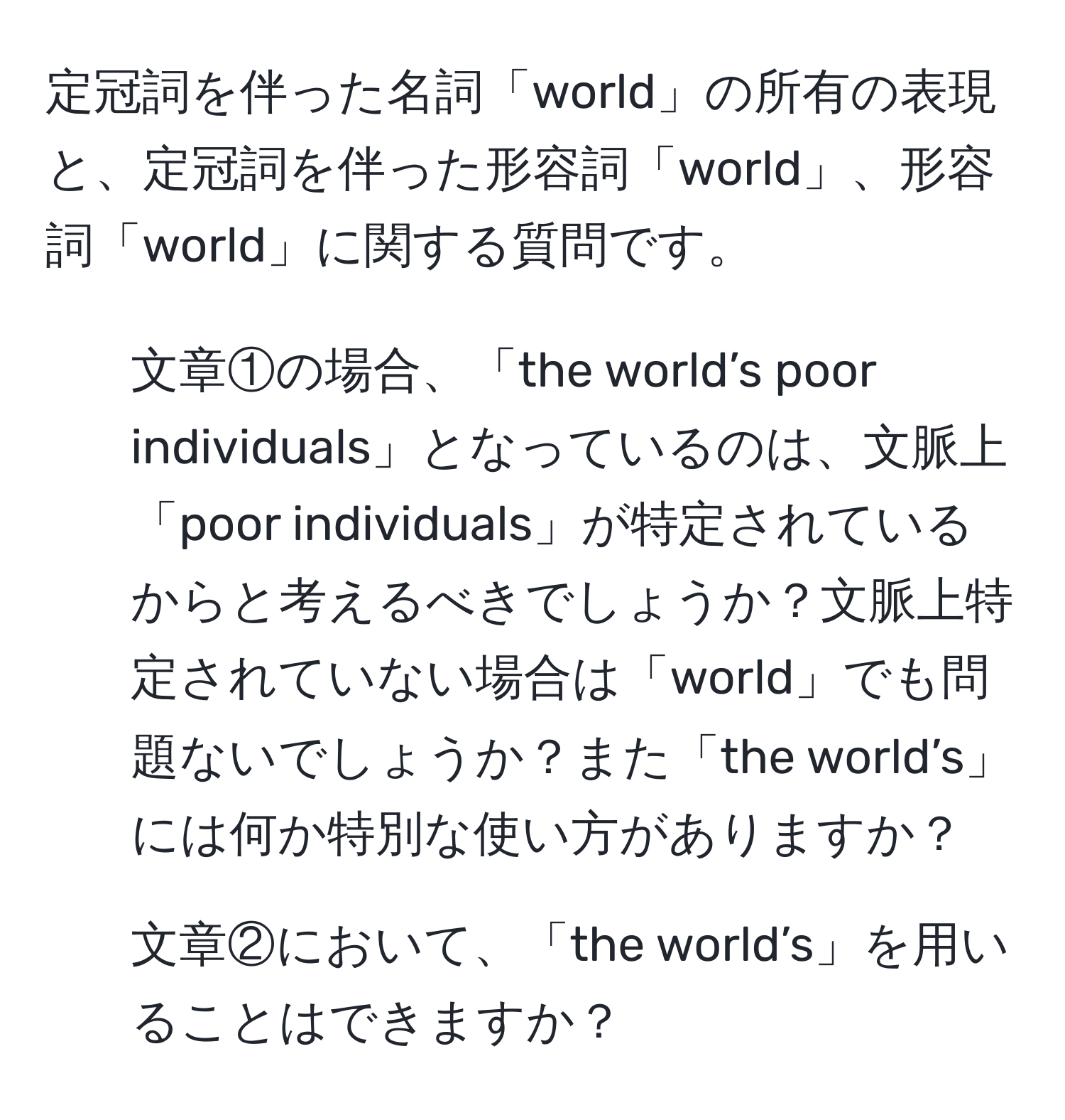 定冠詞を伴った名詞「world」の所有の表現と、定冠詞を伴った形容詞「world」、形容詞「world」に関する質問です。

1) 文章①の場合、「the world’s poor individuals」となっているのは、文脈上「poor individuals」が特定されているからと考えるべきでしょうか？文脈上特定されていない場合は「world」でも問題ないでしょうか？また「the world’s」には何か特別な使い方がありますか？

2) 文章②において、「the world’s」を用いることはできますか？