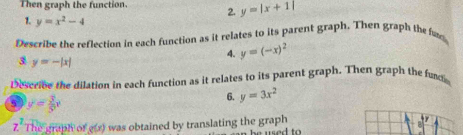 Then graph the function. 
2. y=|x+1|
1. y=x^2-4
Describe the reflection in each function as it relates to its parent graph. Then graph the fun 
4. y=(-x)^2
3 y=-|x|
Describe the dilation in each function as it relates to its parent graph. Then graph the functio 
5 y= 3/5 x
6. y=3x^2
7^1
The graph of g(x) was obtained by translating the graph
y
8