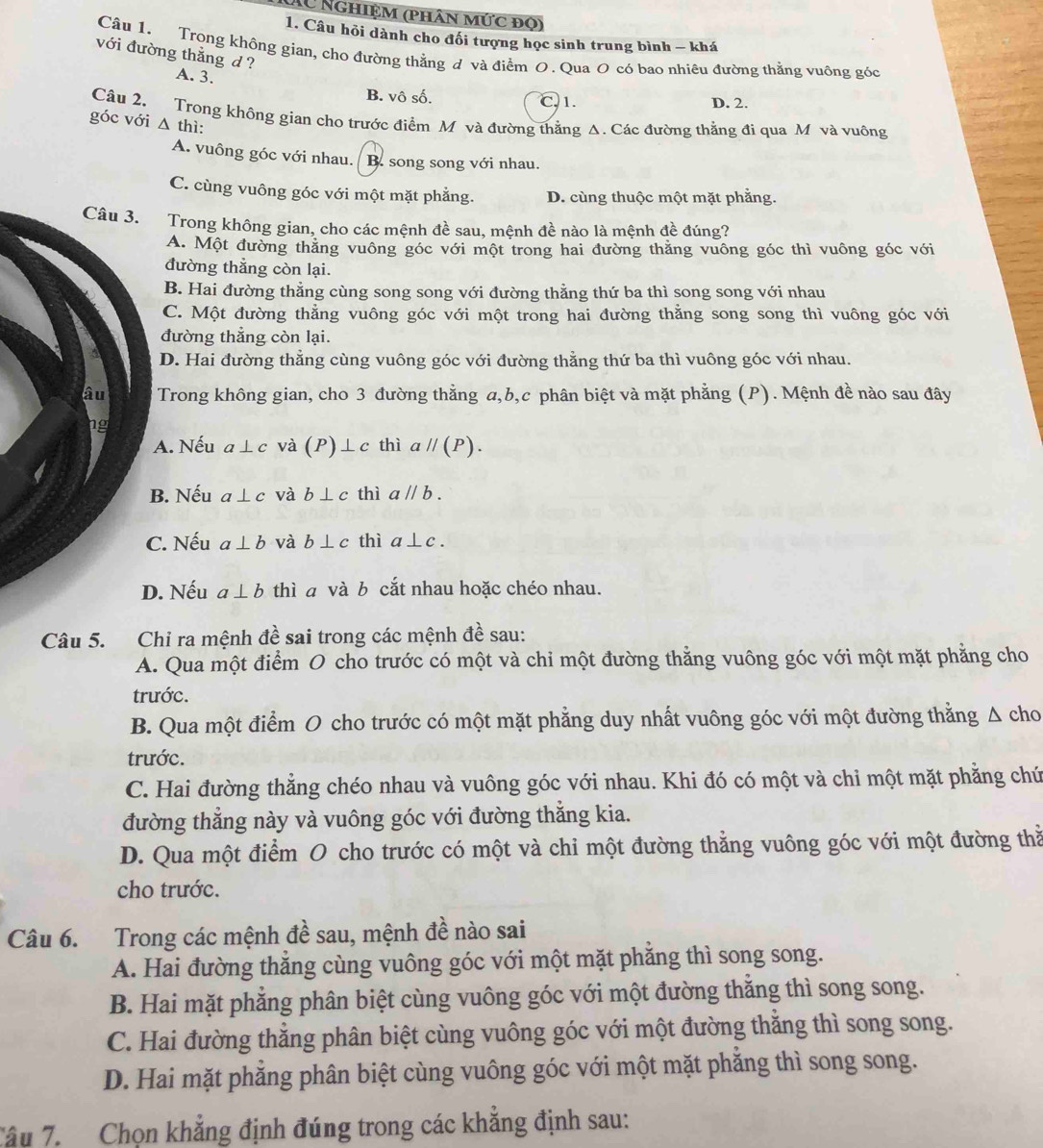 Xu Nghiệm (phân mức đọ)
1. Câu hỏi dành cho đối tượng học sinh trung bình - khá
Câu 1. Trong không gian, cho đường thẳng đ và điểm O. Qua O có bao nhiêu đường thằng vuông góc
với đường thẳng d?
A. 3. B. vô số.
C.1. D. 2.
Câu 2. Trong không gian cho trước điểm M và đường thằng Δ. Các đường thẳng đi qua M và vuông
góc với △ thi:
A. vuông góc với nhau. B. song song với nhau.
C. cùng vuông góc với một mặt phẳng. D. cùng thuộc một mặt phẳng.
Câu 3. Trong không gian, cho các mệnh đề sau, mệnh đề nào là mệnh đề đúng?
A. Một đường thăng vuông góc với một trong hai đường thăng vuông góc thì vuông góc với
đường thẳng còn lại.
B. Hai đường thẳng cùng song song với đường thằng thứ ba thì song song với nhau
C. Một đường thẳng vuông góc với một trong hai đường thằng song song thì vuông góc với
đường thẳng còn lại.
D. Hai đường thẳng cùng vuông góc với đường thằng thứ ba thì vuông góc với nhau.
âu Trong không gian, cho 3 đường thẳng a,b,c phân biệt và mặt phẳng (P). Mệnh đề nào sau đây
hg
A. Nếu a⊥ c và (P)⊥ c thì aparallel (P).
B. Nếu a⊥ c và b⊥ c thì aparallel b.
C. Nếu a⊥ b và b⊥ c thì a⊥ c.
D. Nếu a⊥ b thì a và b cắt nhau hoặc chéo nhau.
Câu 5. Chi ra mệnh đề sai trong các mệnh đề sau:
A. Qua một điểm O cho trước có một và chi một đường thẳng vuông góc với một mặt phẳng cho
trước.
B. Qua một điểm O cho trước có một mặt phẳng duy nhất vuông góc với một đường thẳng Δ cho
trước.
C. Hai đường thẳng chéo nhau và vuông góc với nhau. Khi đó có một và chỉ một mặt phẳng chứ
đường thẳng này và vuông góc với đường thắng kia.
D. Qua một điểm O cho trước có một và chi một đường thẳng vuông góc với một đường thằ
cho trước.
Câu 6. Trong các mệnh đề sau, mệnh đề nào sai
A. Hai đường thắng cùng vuông góc với một mặt phăng thì song song.
B. Hai mặt phẳng phân biệt cùng vuông góc với một đường thắng thì song song.
C. Hai đường thẳng phân biệt cùng vuông góc với một đường thằng thì song song.
D. Hai mặt phẳng phân biệt cùng vuông góc với một mặt phẳng thì song song.
Tâu 7. Chọn khẳng định đúng trong các khẳng định sau: