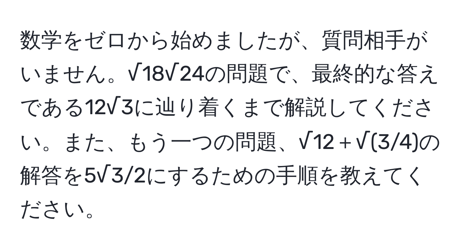 数学をゼロから始めましたが、質問相手がいません。√18√24の問題で、最終的な答えである12√3に辿り着くまで解説してください。また、もう一つの問題、√12＋√(3/4)の解答を5√3/2にするための手順を教えてください。