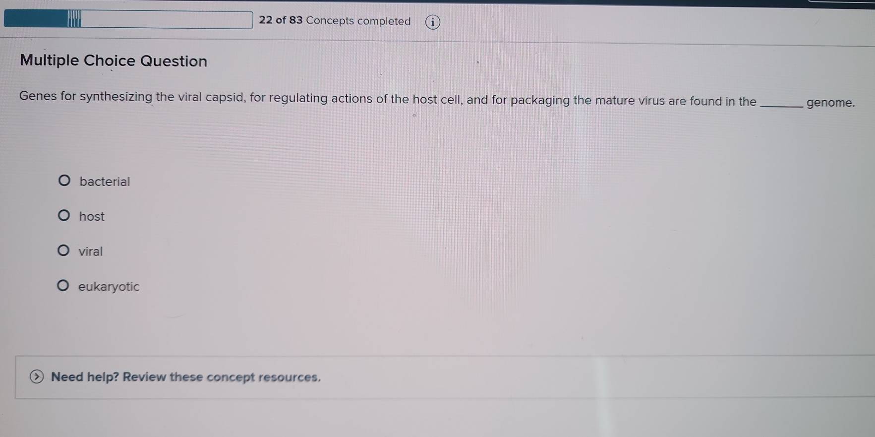 of 83 Concepts completed
Multiple Choice Question
Genes for synthesizing the viral capsid, for regulating actions of the host cell, and for packaging the mature virus are found in the _genome.
bacterial
host
viral
eukaryotic
Need help? Review these concept resources.