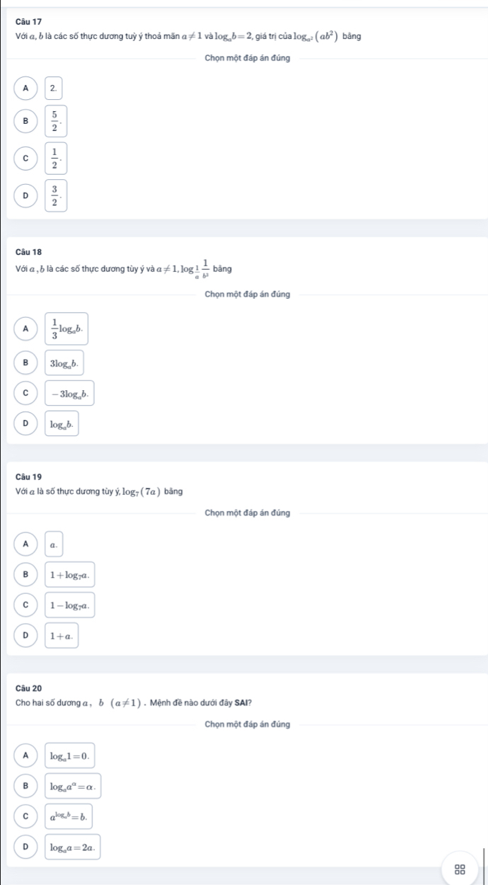 Với đ, b là các số thực dương tuỳ ý thoả mãn a!= 1 và log _ab=2 , giá trị cialog _a^2(ab^2) bàng
_Chọn một đáp án đúng
_
A 2
B  5/2 .
C  1/2 .
D  3/2 . 
Câu 18
Với a , b là các số thực dương tùy ý và a a!= 1, log _ 1/a  1/b^3 bang
_Chọn một đáp án đúng_
_
A  1/3 log _ab.
B 3log _ab.
C -3log _ab.
D log _ab. 
Câu 19
Với a là số thực dương tùy dot y, log _7(7a) bǎng
_Chọn một đáp án đúng
A a .
B 1+log _7a
C 1-log _7a
D 1+a. 
Câu 20
Cho hai số dương a , b(a!= 1). Mệnh đề nào dưới đây SAI?
_Chọn một đáp án đúng_
A log _a1=0.
B log _aa^a=alpha.
C a^(log _a)b=b.
D log _aa=2a.