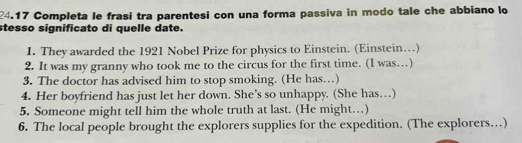 24.17 Completa le frasi tra parentesi con una forma passiva in modo tale che abbiano lo 
stesso significato di quelle date. 
1. They awarded the 1921 Nobel Prize for physics to Einstein. (Einstein…) 
2. It was my granny who took me to the circus for the first time. (I was…) 
3. The doctor has advised him to stop smoking. (He has…) 
4. Her boyfriend has just let her down. She’s so unhappy. (She has…) 
5. Someone might tell him the whole truth at last. (He might…) 
6. The local people brought the explorers supplies for the expedition. (The explorers…)