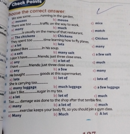 Check Points
:hoose the correct answer:
 We saw some_ running in the garden.
There was too a) mouses _b) mouse
traffic on the way to work. b) much c) mice
э) many is usually on the menu of that restaurant. c) match
omer_
↑ They spent too ) The chickens_ b) Chickens
c) Chicken
time learning how to fly planes.
a) a lot
b) lots c) many
2 Waleed likes_ in his soup.
a) a salt
b) many salt
3 I don`t have_ friends; just three close ones. c) a few salt
use l a) any
b) a lot of
4 I have_
friends; just three close ones. c) much
b) a few
ə) any c) many
_5 He bought _goods at this supermarket.
b) lot of
a) lots c) lots of
6 She is carrying too_
a) many luggage b) much luggage c) a few luggage
24 17 I don`t like_ sugar in my tea.
a) a lot b) lot of c) much
4B Too _ damage was done to the shop after that terrible fire.
a) many b) a lot of c) much
49 _exercise keeps your body fit, so you should join a gym class.
a) Many b) Much c) A lot