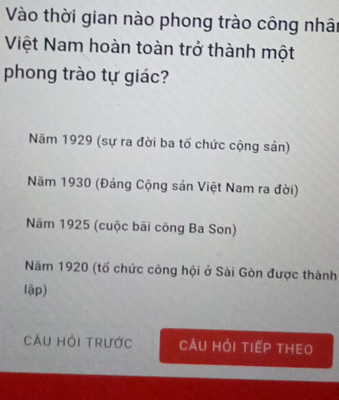 Vào thời gian nào phong trào công nhât
Việt Nam hoàn toàn trở thành một
phong trào tự giác?
Năm 1929 (sự ra đời ba tổ chức cộng sản)
Năm 1930 (Đảng Cộng sản Việt Nam ra đời)
Năm 1925 (cuộc bãi công Ba Son)
Năm 1920 (tổ chức công hội ở Sài Gòn được thành
lập)
Câu hỏi trước Câu hỏi tiếp thEo