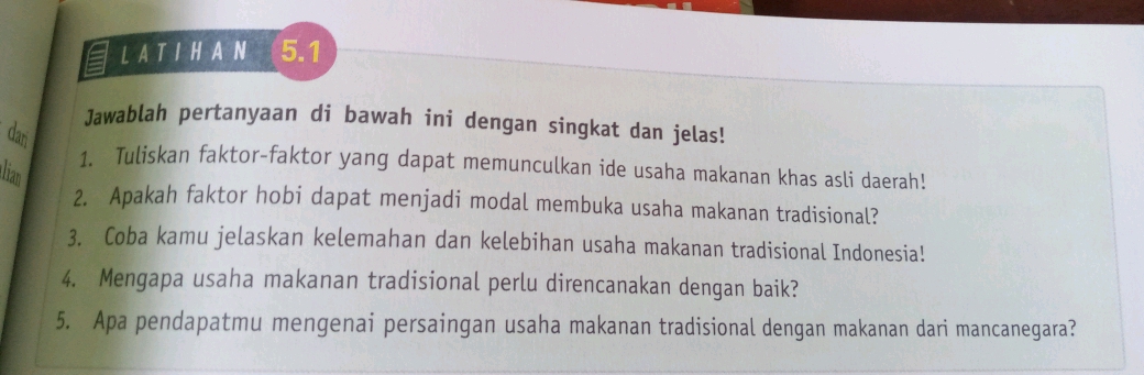 L A T I H A N 5.1
Jawablah pertanyaan di bawah ini dengan singkat dan jelas! 
dan 
1. Tuliskan faktor-faktor yang dapat memunculkan ide usaha makanan khas asli daerah! 
lian 
2. Apakah faktor hobi dapat menjadi modal membuka usaha makanan tradisional? 
3. Coba kamu jelaskan kelemahan dan kelebihan usaha makanan tradisional Indonesia! 
4. Mengapa usaha makanan tradisional perlu direncanakan dengan baik? 
5. Apa pendapatmu mengenai persaingan usaha makanan tradisional dengan makanan dari mancanegara?