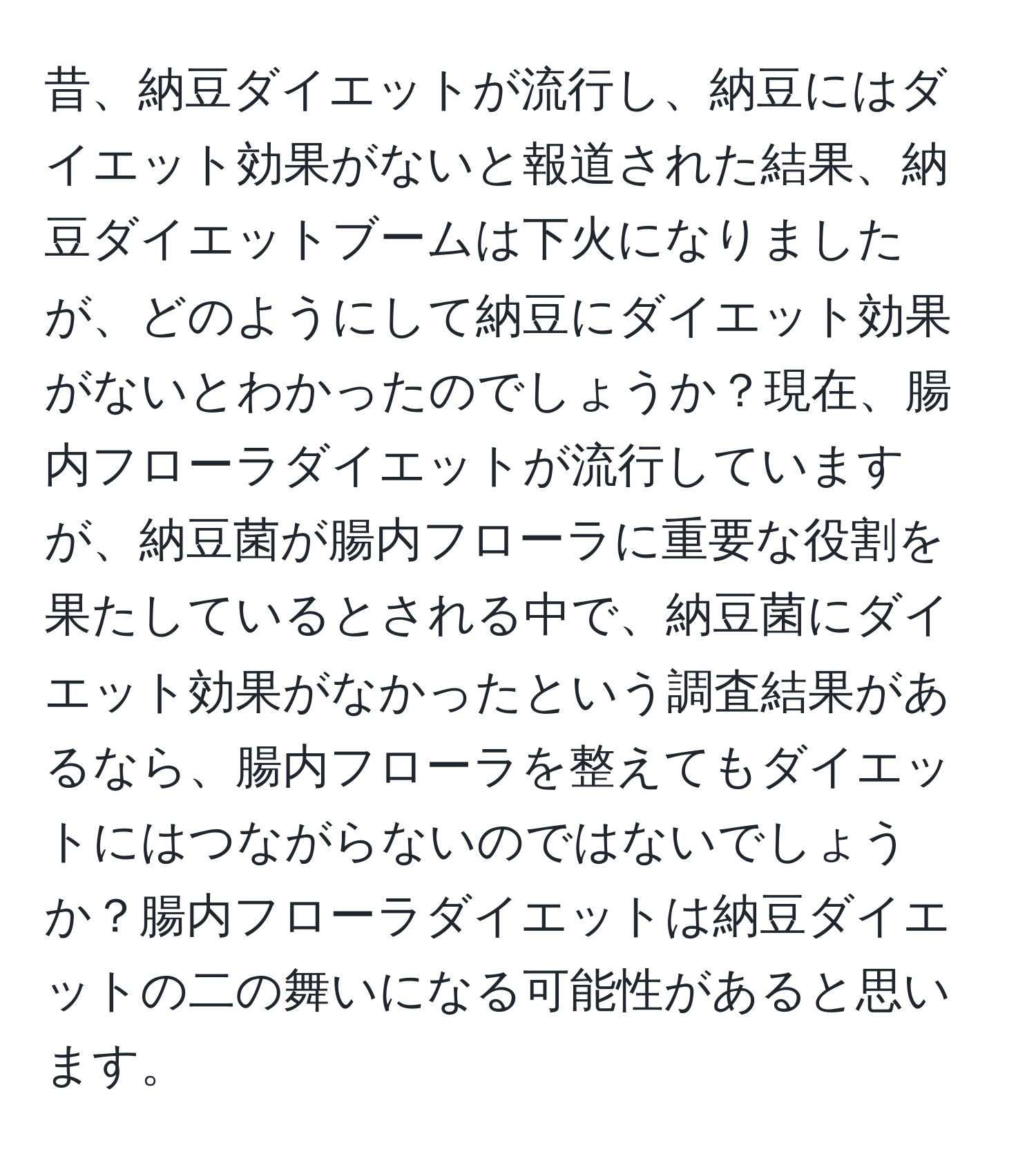 昔、納豆ダイエットが流行し、納豆にはダイエット効果がないと報道された結果、納豆ダイエットブームは下火になりましたが、どのようにして納豆にダイエット効果がないとわかったのでしょうか？現在、腸内フローラダイエットが流行していますが、納豆菌が腸内フローラに重要な役割を果たしているとされる中で、納豆菌にダイエット効果がなかったという調査結果があるなら、腸内フローラを整えてもダイエットにはつながらないのではないでしょうか？腸内フローラダイエットは納豆ダイエットの二の舞いになる可能性があると思います。