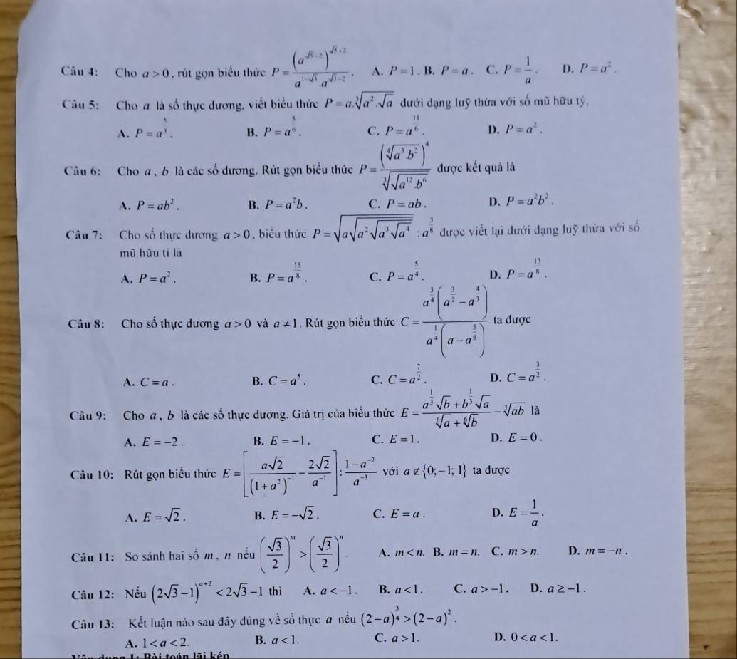 Cho a>0 rút gọn biểu thức P=frac (a^(sqrt(5)-2))^sqrt(6)+2a^(1-sqrt(3)).a^(sqrt(1-2)). A. P=1. B. P=a. C. P= 1/a · D. P=a^2.
Câu 5: Cho a là số thực dương, viết biểu thức P=a.sqrt[3](a^2.sqrt a) dưới dạng luỹ thừa với số mũ hữu tỷ.
A. P=a^(frac 5)3. P=a^(frac 5)6. C. P=a^(frac 11)6. D. P=a^2.
B.
Câu 6: Cho a , b là các số dương. Rút gọn biểu thức P=frac (sqrt[4](a^3b^2))^4sqrt[3](sqrt a^(12)b^6) được kết quả là
A. P=ab^2. B. P=a^2b. C. P=ab. D. P=a^2b^2.
Câu 7: Cho số thực dương a>0 , biêu thức P=sqrt(asqrt a^2sqrt a^3sqrt a^4):a^(frac 3)8 được viết lại dưới đạng luỹ thừa với số
mũ hữu tí là
A. P=a^2. B. P=a^(frac 15)8. C. P=a^(frac 5)4. D. P=a^(frac 13)8.
Câu 8: Cho số thực dương a>0 và a!= 1. Rút gọn biểu thức C=frac a^(frac 1)3(a^(frac 1)2-a^(frac 4)3)a^(frac 1)4(a-a^(frac 1)2) ta được
A. C=a. B. C=a^5. C. C=a^(frac 7)2. D. C=a^(frac 3)2.
Câu 9: Cho a , b là các số thực dương. Giá trị của biểu thức E=frac a^(frac 1)3sqrt(b)+b^(frac 1)3sqrt(a)sqrt[6](a)+sqrt[6](b)-sqrt[3](ab) là
A. E=-2. B. E=-1. C. E=1. D. E=0.
Câu 10: Rút gọn biểu thức E=[frac asqrt(2)(1+a^2)^-1- 2sqrt(2)/a^(-1) ]: (1-a^(-2))/a^(-1)  với a∉  0;-1;1 ta được
A. E=sqrt(2). B. E=-sqrt(2). C. E=a. D. E= 1/a .
Câu 11: So sánh hai số m , n nếu ( sqrt(3)/2 )^m>( sqrt(3)/2 )^n. A. m B. m=n. C. m>n. D. m=-n.
Câu 12: Nếu (2sqrt(3)-1)^a+2<2sqrt(3)-1 thì A. a B. a<1. C. a>-1. D. a≥ -1.
Câu 13: Kết luận nào sau đây đúng về số thực a nếu (2-a)^ 3/4 >(2-a)^2.
A. 1 B. a<1. C. a>1. D. 0
Bài toán lãi kén