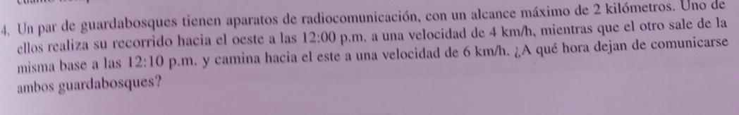 Un par de guardabosques tienen aparatos de radiocomunicación, con un alcance máximo de 2 kilómetros. Uno de 
ellos realiza su recorrido hacia el oeste a las 12:00 p.m. a una velocidad de 4 km/h, mientras que el otro sale de la 
misma base a las 12:10 p.m. y camina hacia el este a una velocidad de 6 km/h. ¿A qué hora dejan de comunicarse 
ambos guardabosques?