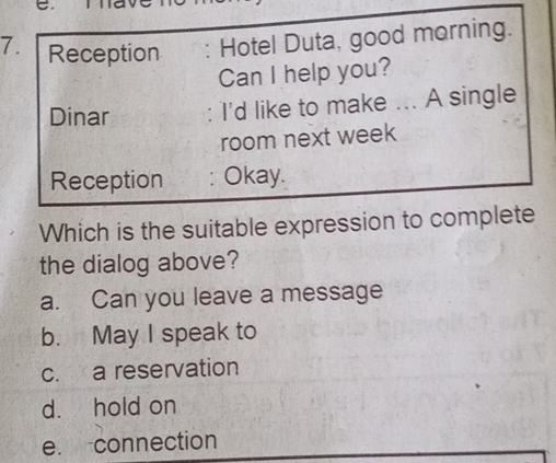 Reception . Hotel Duta, good morning.
Can I help you?
Dinar I'd like to make ... A single
room next week
Reception Okay.
Which is the suitable expression to complete
the dialog above?
a. Can you leave a message
b. May I speak to
c. a reservation
d. hold on
e. connection