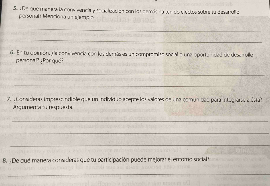 ¿De qué manera la convivencia y socialización con los demás ha tenido efectos sobre tu desarrollo 
personal? Menciona un ejemplo. 
_ 
_ 
6. En tu opinión, ¿la convivencia con los demás es un compromiso social o una oportunidad de desarrollo 
personal? ¿Por qué? 
_ 
_ 
7. ¿Consideras imprescindible que un individuo acepte los valores de una comunidad para integrarse a ésta? 
Argumenta tu respuesta. 
_ 
_ 
_ 
8. ¿De qué manera consideras que tu participación puede mejorar el entorno social? 
_