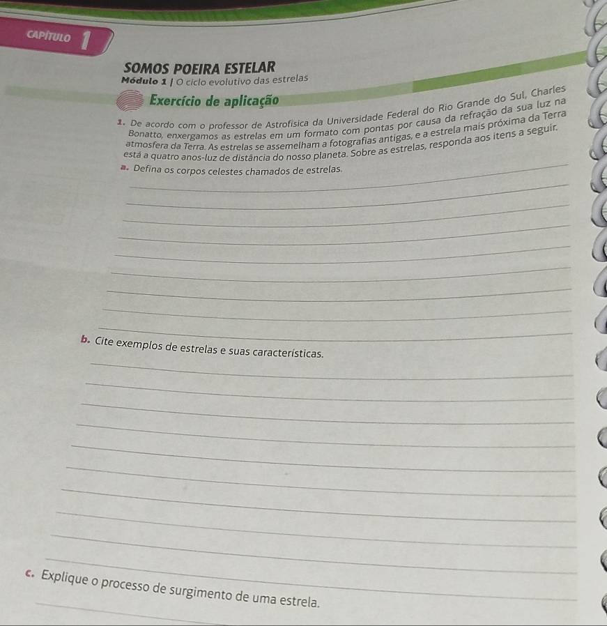 capitulo 1 
SOMOS POEIRA ESTELAR 
Módulo 1 | O cíclo evolutivo das estrelas 
Exercício de aplicação 
1. De acordo com o professor de Astrofísica da Universidade Federal do Rio Grande do Sul, Charles 
Bonatto, enxergamos as estrelas em um formato com pontas por causa da refração da sua luz na 
atmosfera da Terra. As estrelas se assemelham a fotografias antigas, e a estrela mais próxima da Terra 
_ 
está a quatro anos-luz de distância do nosso planeta. Sobre as estrelas, responda aos itens a seguir 
# Defina os corpos celestes chamados de estrelas. 
_ 
_ 
_ 
_ 
_ 
_ 
_ 
_ 
_ 
b. Cite exemplos de estrelas e suas características. 
_ 
_ 
_ 
_ 
_ 
_ 
_ 
_ 
_ 
_ 
c. Explique o processo de surgimento de uma estrela.