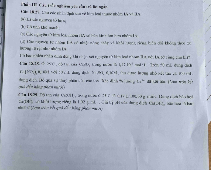 Phần III. Câu trắc nghiệm yêu cầu trả lời ngắn 
Lu é 
Câu 18.27. Cho các nhận định sau về kim loại thuộc nhóm IA và IIA: 
n1 
(a) Là các nguyên tố họ s; 
(b) Có tính khử mạnh; 
(c) Các nguyên tử kim loại nhóm IIA có bán kính lớn hơn nhóm IA; 
(d) Các nguyên tử nhóm IIA có nhiệt nóng chảy và khối lượng riêng biến đổi không theo xu 
hướng rõ rệt như nhóm IA. 
Có bao nhiêu nhận định đúng khi nhận xét nguyên tử kim loại nhóm IIA với IA (ở cùng chu kì)? 
Câu 18.28. Ở 25°C , độ tan của CaSO_4 trong nước là 1,47.10^(-2) mol/L. Trộn 50 mL đung địch
Ca(NO_3)_20,10M với 50 mL dung dịch Na_2SO_40, 10M , thu được lượng nhỏ kết tủa và 100 mL
dung địch. Bỏ qua sự thuỷ phân của các ion. Xác định % lượng Ca^(2+) đã kết tủa. (Làm tròn kết 
quả đến hàng phần mười) 
Câu 18.29. Độ tan của Ca(OH)_2 trong nước ở 25°C là 0,17 g /100,00 g nước. Dung dịch bão hoà
Ca(OH)_2 có khối lượng riêng là 1,02g.mL^(-1). Giá trị pH của đung dịch Ca(OH)_2 bão hoà là bao 
nhiêu? (Làm tròn kết quả đến hàng phần mười)