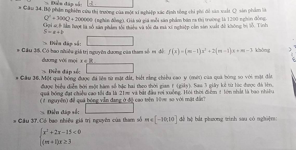 Điền đáp số: d. 
» Câu 34.Bộ phận nghiên cứu thị trường của một xí nghiệp xác định tổng chi phí đề sản xuất Q sản phẩm là
Q^2+300Q+200000 (nghìn đồng). Giả sử giá mỗi sản phẩm bán ra thị trường là 1200 nghìn đồng. 
Gọi a;b lần lượt là số sản phẩm tối thiều và tối đa mà xí nghiệp cần sản xuất đề không bị lỗ. Tính
S=a+b
Điền đáp số: □ 
» Câu 35. Có bao nhiêu giá trị nguyên dương của tham số m đề: f(x)=(m-1)x^2+2(m-1)x+m-3 không 
dương với mọi x∈ R. 
* Điền đáp số: 
□ 
Câu 36.Một quả bóng được đá lên từ mặt đất, biết rằng chiều cao y (mét) của quả bóng so với mặt đất 
được biểu diễn bởi một hàm số bậc hai theo thời gian t (giây). Sau 3 giây kề từ lúc được đá lên, 
quả bóng đạt chiều cao tối đa là 21m và bắt đầu rơi xuống. Hỏi thời điểm t lớn nhất là bao nhiêu 
( t nguyên) để quả bóng vẫn đang ở độ cao trên 10m so với mặt đất? 
Điền đáp số: 
Câu 37.Có bao nhiêu giá trị nguyên của tham số m∈ [-10;10] để hệ bất phương trình sau có nghiệm:
beginarrayl x^2+2x-15<0 (m+1)x≥ 3endarray.