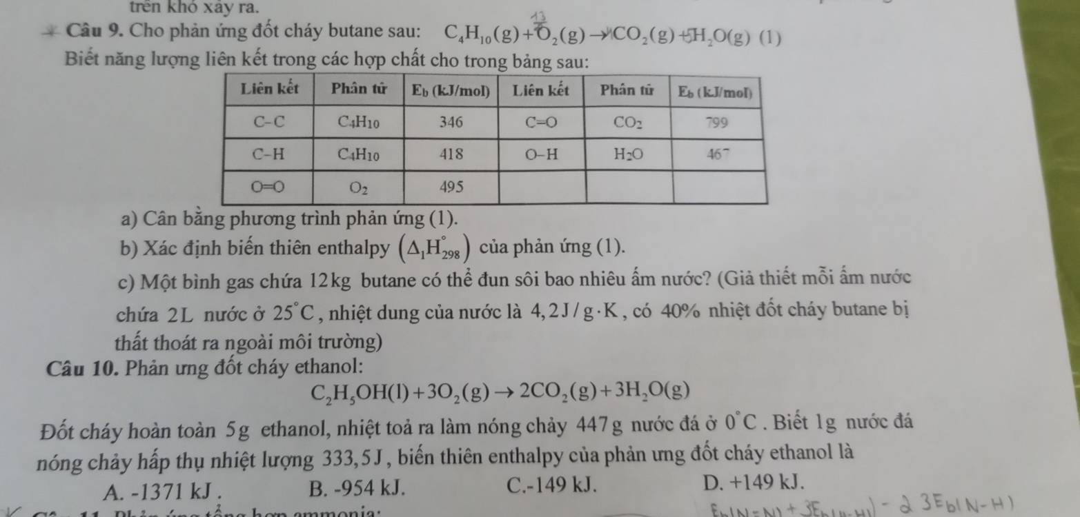 trên khỏ xay ra.
Câu 9. Cho phản ứng đốt cháy butane sau: C_4H_10(g)+O_2(g)to CO_2(g)+H_2O(g)(1)
Biết năng lượng liên kết trong các hợp chất cho tro
a) Cân bằng phương trình phản ứng (1).
b) Xác định biến thiên enthalpy (△ _1H_(298)°) của phản ứng (1).
c) Một bình gas chứa 12kg butane có thể đun sôi bao nhiêu ấm nước? (Giả thiết mỗi ấm nước
chứa 2L nước ở 25°C , nhiệt dung của nước là 4, 2 J / g · K , có 40% nhiệt đốt cháy butane bị
thất thoát ra ngoài môi trường)
Câu 10. Phản ưng đốt cháy ethanol:
C_2H_5OH(l)+3O_2(g)to 2CO_2(g)+3H_2O(g)
Đốt cháy hoàn toàn 5g ethanol, nhiệt toả ra làm nóng chảy 447g nước đá ở 0°C.Biết 1g nước đá
nóng chảy hấp thụ nhiệt lượng 333,5J, biến thiên enthalpy của phản ưng đốt cháy ethanol là
A. -1371 kJ . B. -954 kJ. C.-149 kJ. D. +149 kJ.