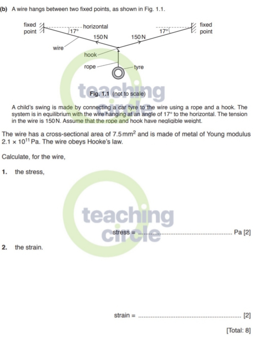 A wire hangs between two fixed points, as shown in Fig. 1.1.
A child's swing is made by connecting a car tyre to the wire using a rope and a hook. The
system is in equilibrium with the wire hanging at an angle of 17° to the horizontal. The tension
in the wire is 150N. Assume that the rope and hook have negligible weight.
The wire has a cross-sectional area of 7.5mm^2 and is made of metal of Young modulus
2.1* 10^(11)Pa. The wire obeys Hooke's law.
Calculate, for the wire,
1. the stress,
]
2. the strain.
strain = _[2]
[Total: 8]