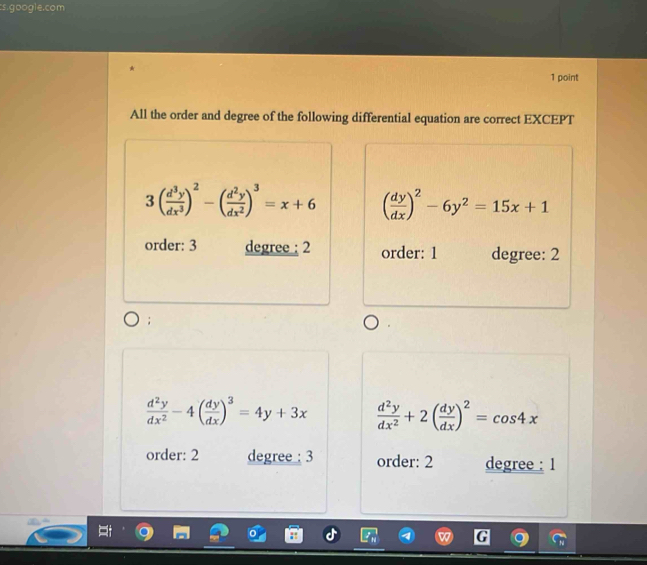 cs.google.com
1 point
All the order and degree of the following differential equation are correct EXCEPT
3( d^3y/dx^3 )^2-( d^2y/dx^2 )^3=x+6 ( dy/dx )^2-6y^2=15x+1
order: 3 degree : 2 order: 1 degree: 2
 d^2y/dx^2 -4( dy/dx )^3=4y+3x  d^2y/dx^2 +2( dy/dx )^2=cos 4x
order: 2 degree : 3 order: 2 degree : 1