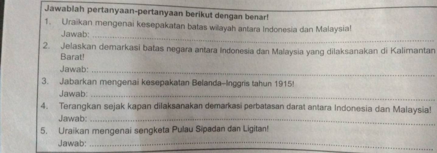 Jawablah pertanyaan-pertanyaan berikut dengan benar! 
1. Uraikan mengenai kesepakatan batas wilayah antara Indonesia dan Malaysia! 
Jawab:_ 
2. Jelaskan demarkasi batas negara antara Indonesia dan Malaysia yang dilaksanakan di Kalimantan 
Barat! 
Jawab:_ 
3. Jabarkan mengenai kesepakatan Belanda-Inggris tahun 1915! 
Jawab:_ 
4. Terangkan sejak kapan dilaksanakan demarkasi perbatasan darat antara Indonesia dan Malaysia! 
Jawab:_ 
5. Uraikan mengenai sengketa Pulau Sipadan dan Ligitan! 
Jawab: 
_