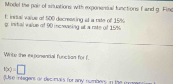 Model the pair of situations with exponential functions f and g. Find
f : initial value of 500 decreasing at a rate of 15%
g: initial value of 90 increasing at a rate of 15%
Write the exponential function for f.
f(x)=□
(Use integers or decimals for any numbers in the expression