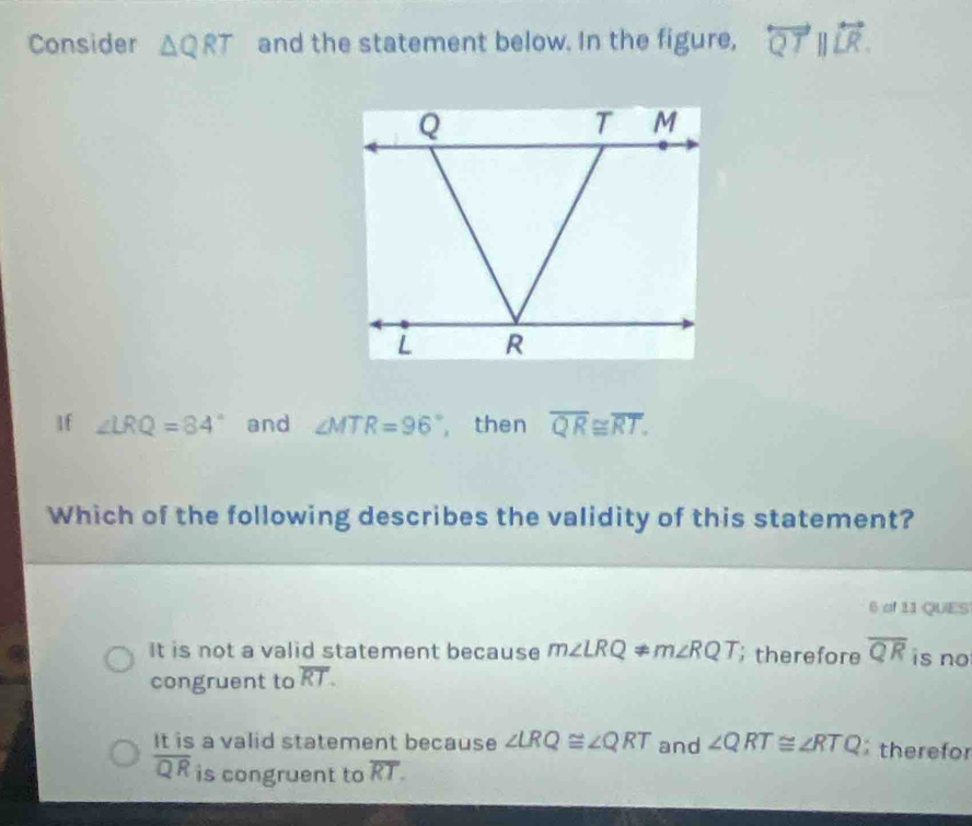 Consider △ QRT and the statement below. In the figure, overleftrightarrow QTparallel overleftrightarrow LR. 
1f ∠ LRQ=84° and ∠ MTR=96° , then overline QR≌ overline RT. 
Which of the following describes the validity of this statement?
6 of 11 QUES
It is not a valid statement because m∠ LRQ ≠ m∠ RQT; therefore overline QR is no
congruent to overline RT.
It is a valid statement because ∠ LRQ≌ ∠ QRT and ∠ QRT≌ ∠ RTQ therefor
overline QR is congruent to overline RT.