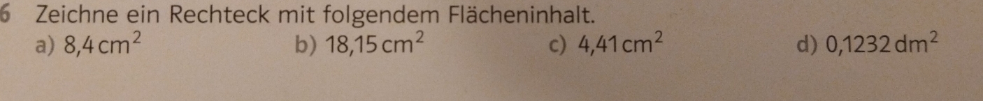 Zeichne ein Rechteck mit folgendem Flächeninhalt.
a) 8,4cm^2 b) 18,15cm^2 c) 4,41cm^2 d) 0,1232dm^2