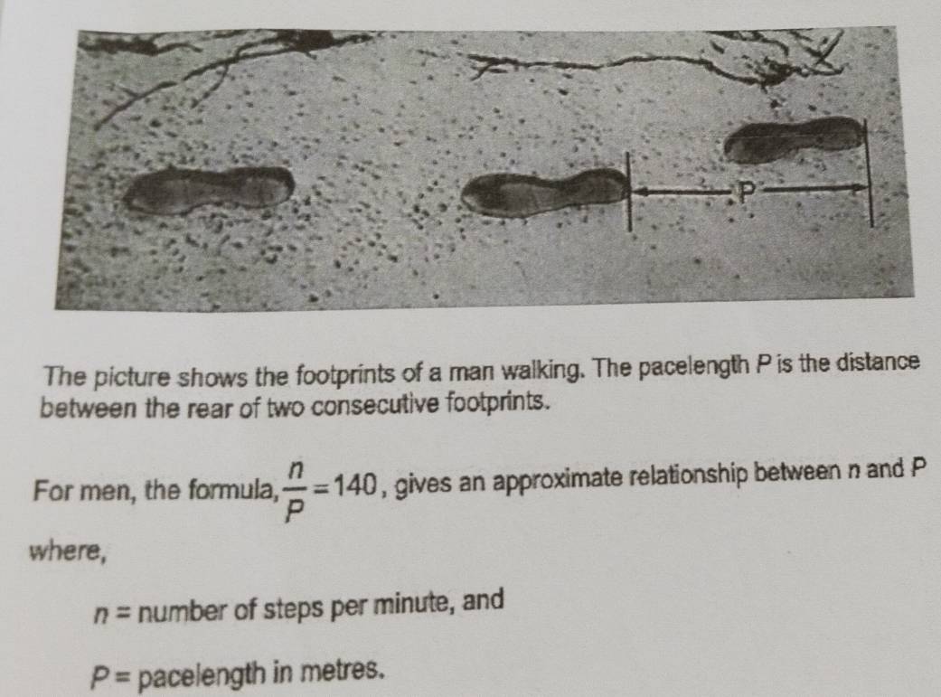 The picture shows the footprints of a man walking. The pacelength P is the distance 
between the rear of two consecutive footprints. 
For men, the formula,  n/P =140 , gives an approximate relationship between n and P
where,
n= number of steps per minute, and
P= pacelength in metres.